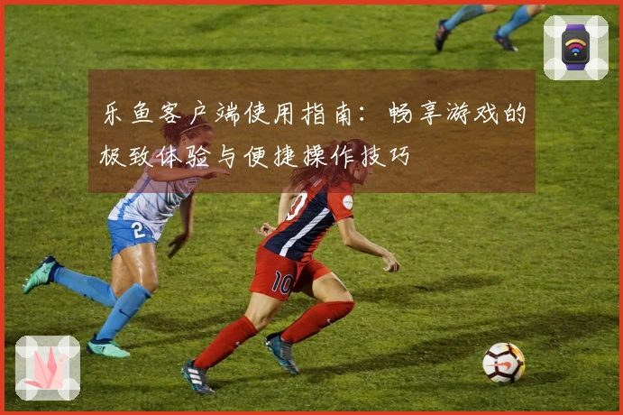 乐鱼客户端使用指南：畅享游戏的极致体验与便捷操作技巧