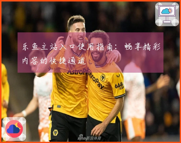 乐鱼主站入口使用指南:畅享精彩内容的快捷通道