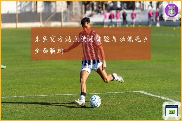 乐鱼官方站点使用体验与功能亮点全面解析