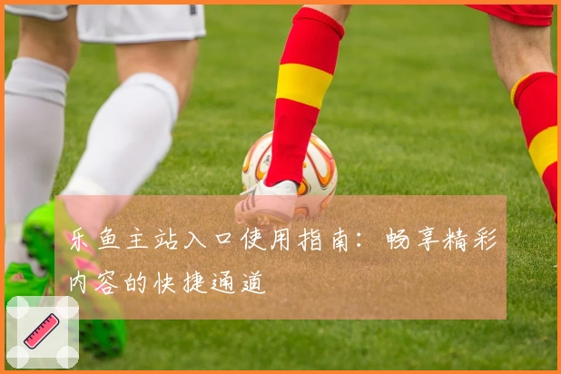 乐鱼主站入口使用指南：畅享精彩内容的快捷通道