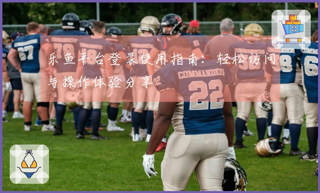乐鱼平台登录使用指南：轻松访问与操作体验分享