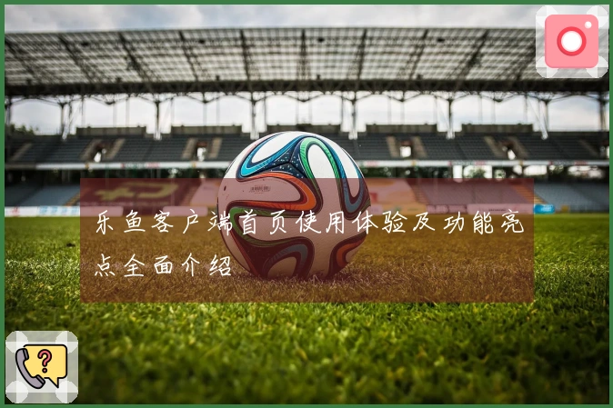 乐鱼客户端首页使用体验及功能亮点全面介绍