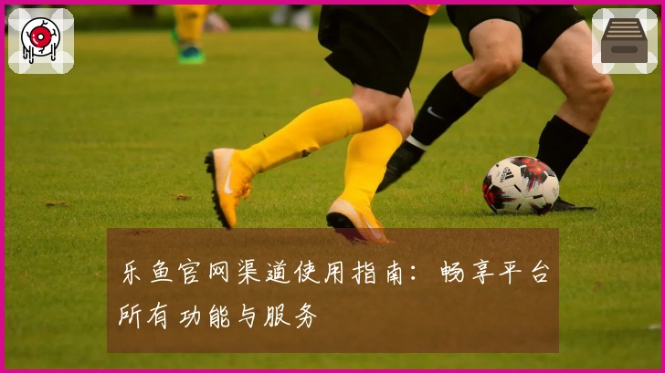乐鱼官网渠道使用指南:畅享平台所有功能与服务