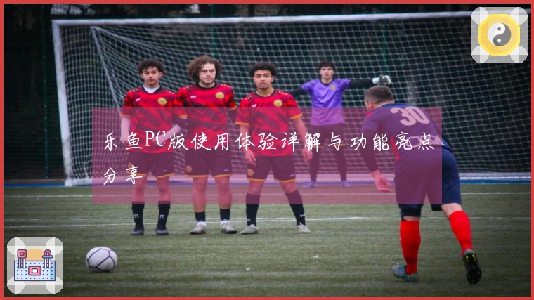 乐鱼PC版使用体验详解与功能亮点分享