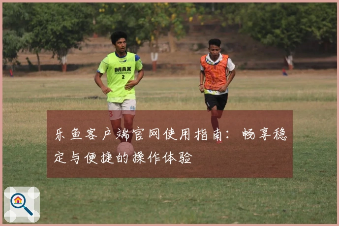 乐鱼客户端官网使用指南：畅享稳定与便捷的操作体验