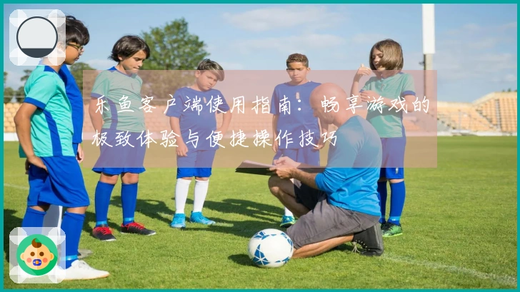 乐鱼客户端使用指南：畅享游戏的极致体验与便捷操作技巧