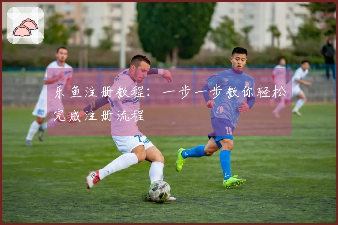乐鱼注册教程：一步一步教你轻松完成注册流程