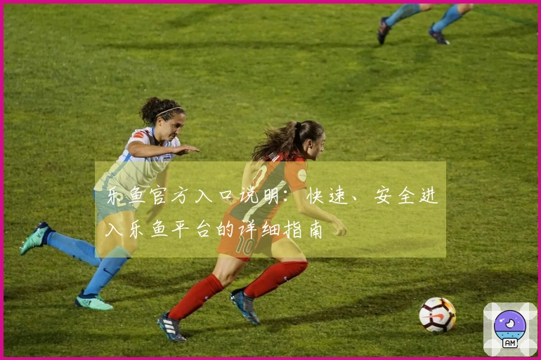 乐鱼官方入口说明：快速、安全进入乐鱼平台的详细指南