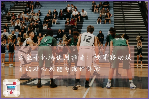 乐鱼手机端使用指南:畅享移动娱乐的核心功能与操作体验