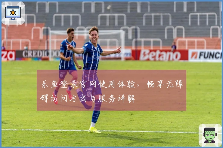 乐鱼登录官网使用体验，畅享无障碍访问方式与服务详解