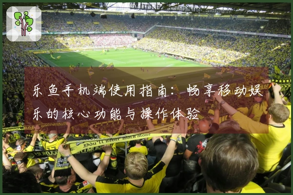 乐鱼手机端使用指南：畅享移动娱乐的核心功能与操作体验